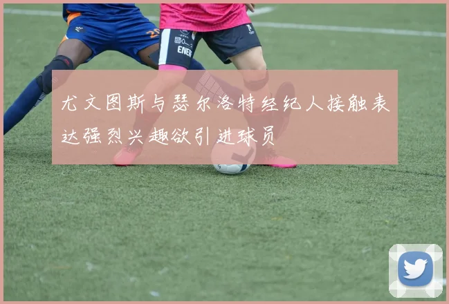 尤文图斯与瑟尔洛特经纪人接触表达强烈兴趣欲引进球员