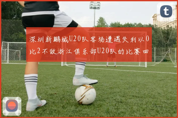 深圳新鹏城U20队客场遭遇失利以0比2不敌浙江俱乐部U20队的比赛回顾