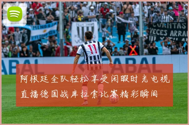 阿根廷全队轻松享受闲暇时光电视直播德国战库拉索比赛精彩瞬间