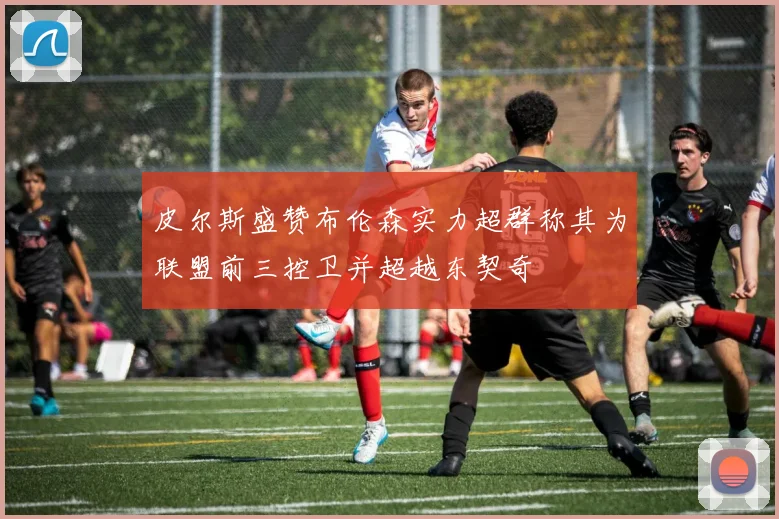 皮尔斯盛赞布伦森实力超群称其为联盟前三控卫并超越东契奇