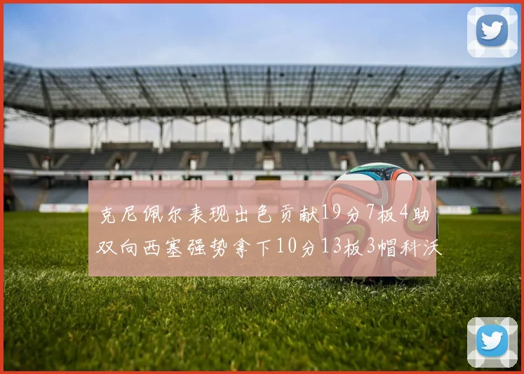 克尼佩尔表现出色贡献19分7板4助双向西塞强势拿下10分13板3帽科沃德也有17分2帽的精彩表现