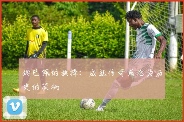 姆巴佩的抉择：成就传奇或沦为历史的笑柄