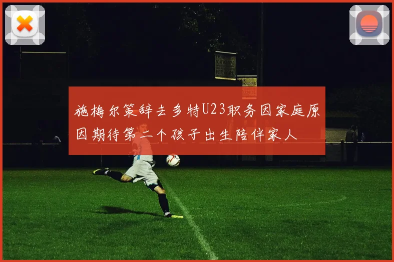 施梅尔策辞去多特U23职务因家庭原因期待第二个孩子出生陪伴家人