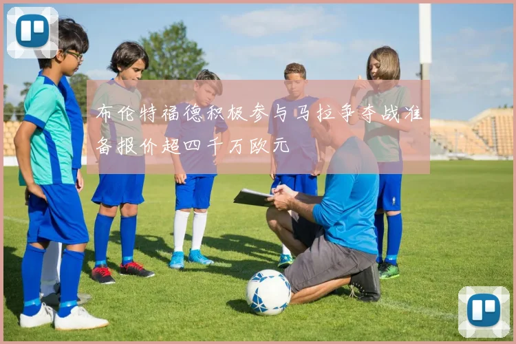 布伦特福德积极参与马拉争夺战准备报价超四千万欧元