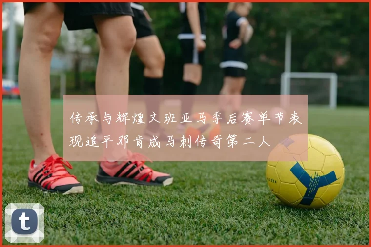 传承与辉煌文班亚马季后赛单节表现追平邓肯成马刺传奇第二人