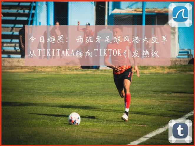 今日趣图：西班牙足球风格大变革从TIKITAKA转向TIKTOK引发热议