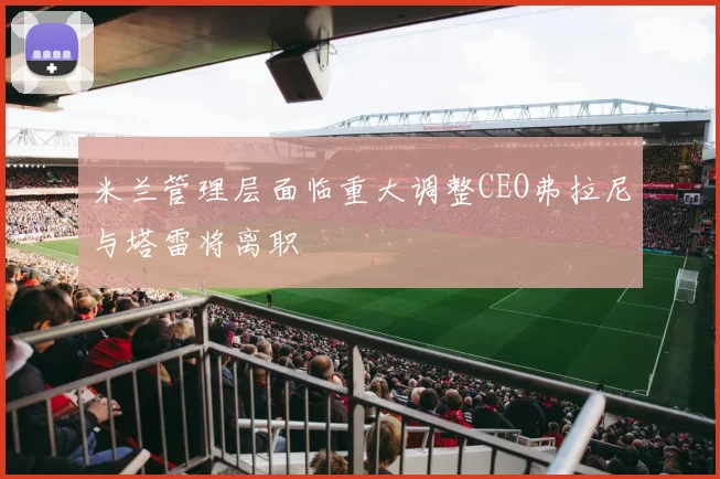 米兰管理层面临重大调整CEO弗拉尼与塔雷将离职