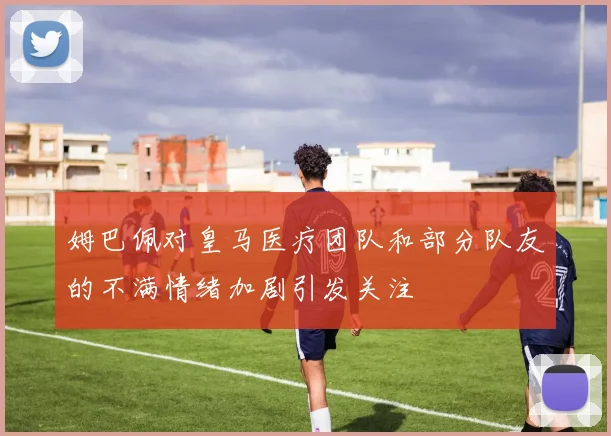 姆巴佩对皇马医疗团队和部分队友的不满情绪加剧引发关注