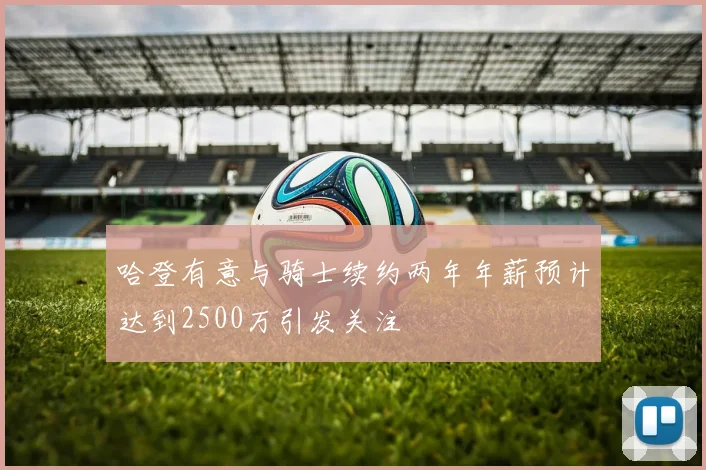 哈登有意与骑士续约两年年薪预计达到2500万引发关注