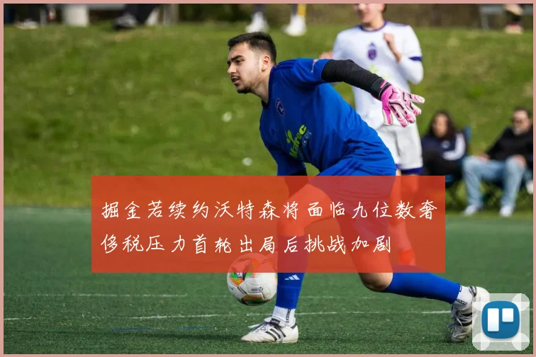掘金若续约沃特森将面临九位数奢侈税压力首轮出局后挑战加剧