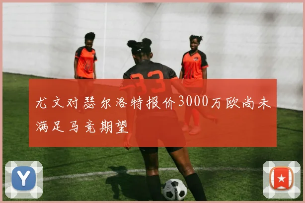 尤文对瑟尔洛特报价3000万欧尚未满足马竞期望