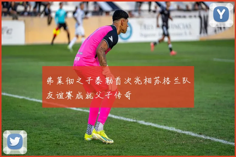 弗莱彻之子泰勒首次亮相苏格兰队友谊赛成就父子传奇