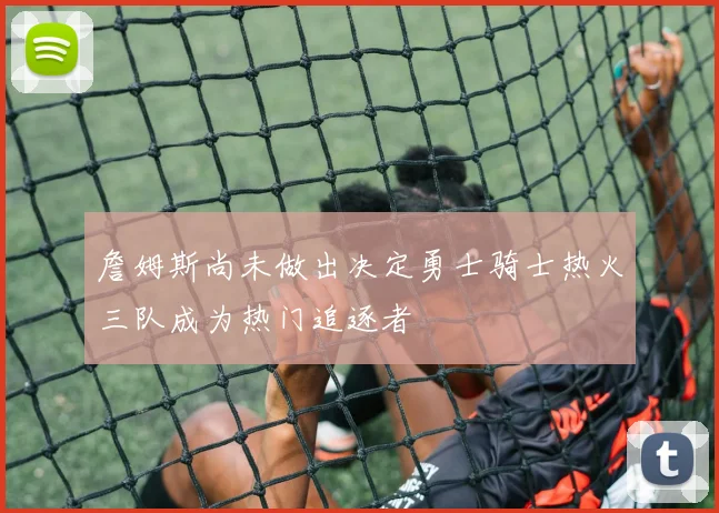 詹姆斯尚未做出决定勇士骑士热火三队成为热门追逐者